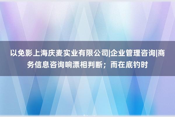 以免影上海庆麦实业有限公司|企业管理咨询|商务信息咨询响漂相判断;而在底钓时