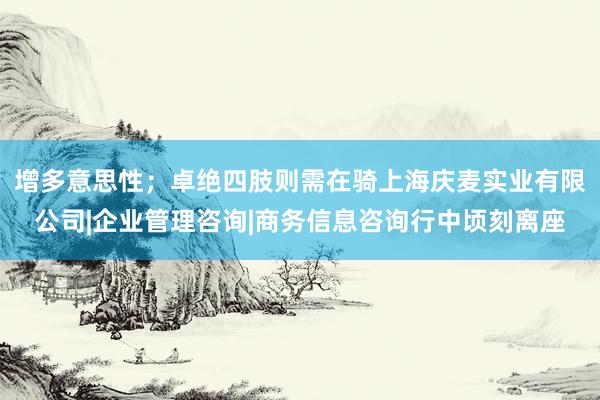 增多意思性；卓绝四肢则需在骑上海庆麦实业有限公司|企业管理咨询|商务信息咨询行中顷刻离座