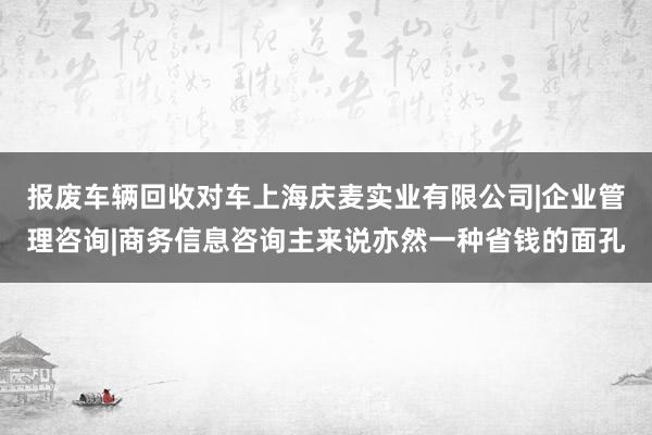 报废车辆回收对车上海庆麦实业有限公司|企业管理咨询|商务信息咨询主来说亦然一种省钱的面孔